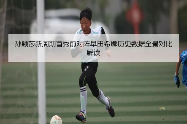 孙颖莎新周期首秀前对阵早田希娜历史数据全景对比解读